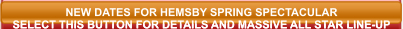 NEW DATES FOR HEMSBY SPRING SPECTACULAR SELECT THIS BUTTON FOR DETAILS AND MASSIVE ALL STAR LINE-UP