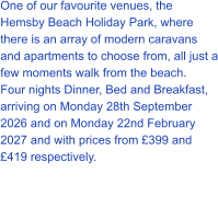 One of our favourite venues, the Hemsby Beach Holiday Park, where there is an array of modern caravans and apartments to choose from, all just a few moments walk from the beach. Four nights Dinner, Bed and Breakfast, arriving on Monday 28th September 2026 and on Monday 22nd February 2027 and with prices from £399 and £419 respectively.